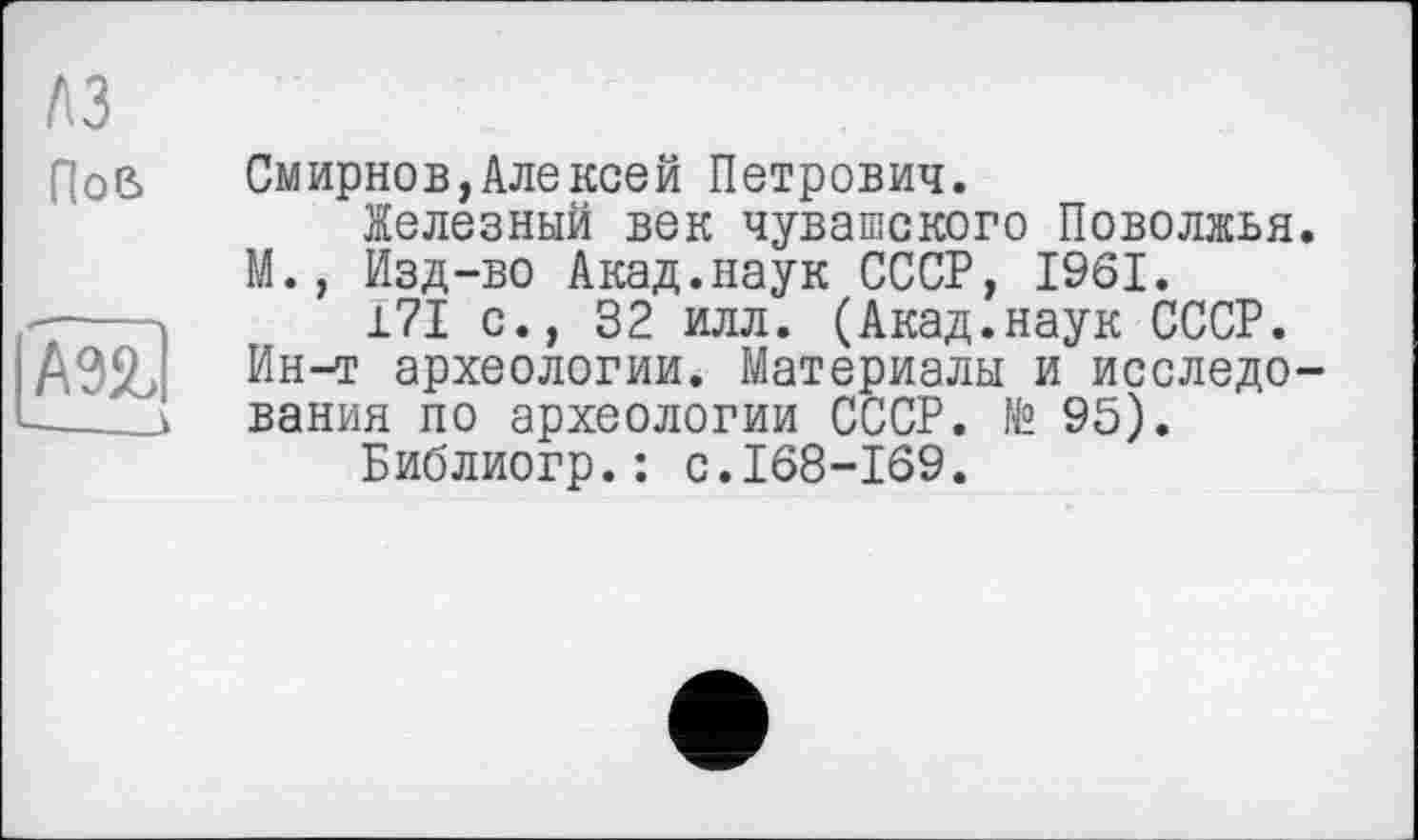 ﻿лз Пов
ІШІ
Смирнов,Алекоей Петрович.
Железный век чувашского Поволжья. М., Изд-во Акад.наук СССР, 1961.
171 с., 32 илл. (Акад.наук СССР. Ин-т археологии. Материалы и исследования по археологии СССР. № 95).
Библиогр.: с.168-169.